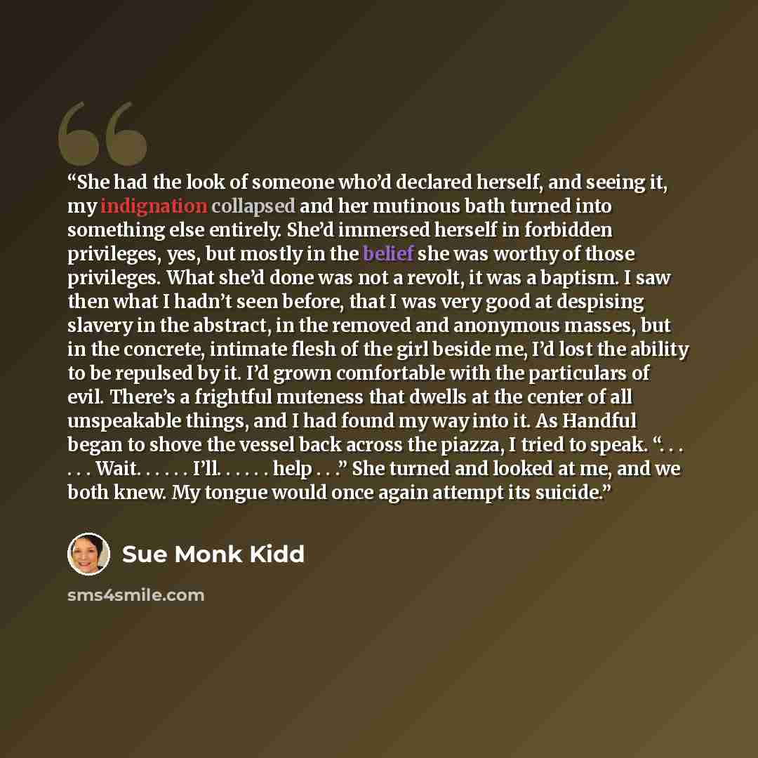 “She had the look of someone who’d declared herself, and seeing it, my indignation collapsed and her mutinous bath turned into something else entirely. She’d immersed herself in forbidden privileges, yes, but mostly in the belief she was worthy of those privileges. What she’d done was not a revolt…” quote by Sue Monk Kidd