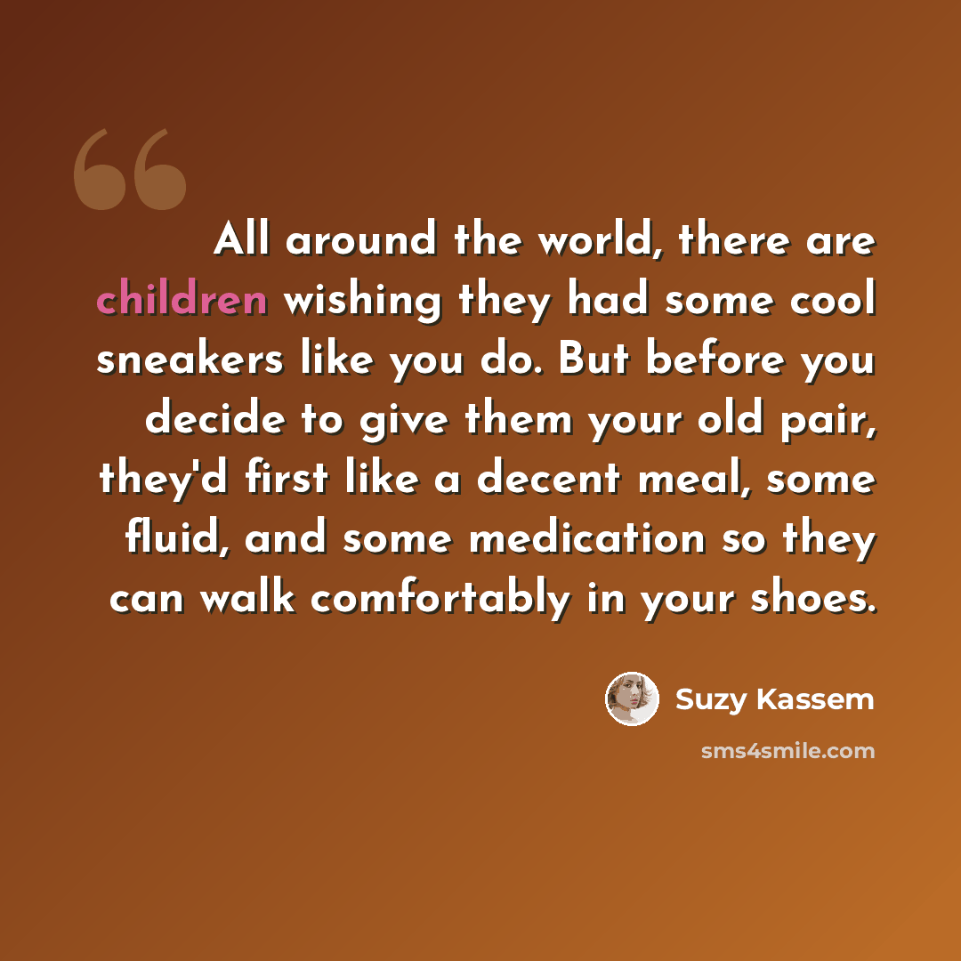 “All around the world, there are children wishing they had some cool sneakers like you do. But before you decide to give them your old pair, they'd first like a decent meal, some fluid, and some medication so they can walk comfortably in your shoes.” quote by Suzy Kassem