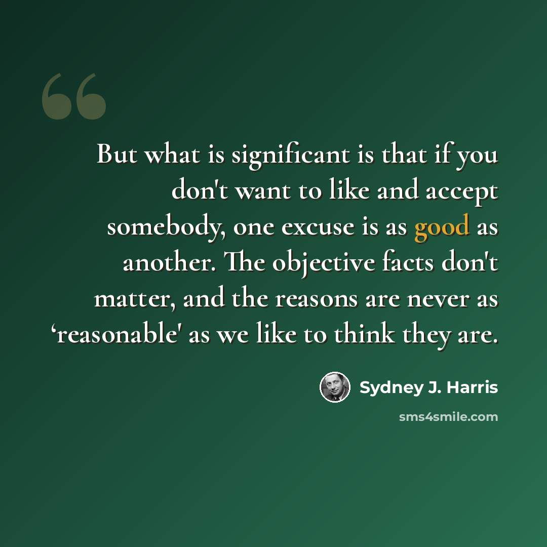 “But what is significant is that if you don't want to like and accept somebody, one excuse is as good as another. The objective facts don't matter, and the reasons are never as ‘reasonable' as we like to think they are.” quote by Sydney J. Harris