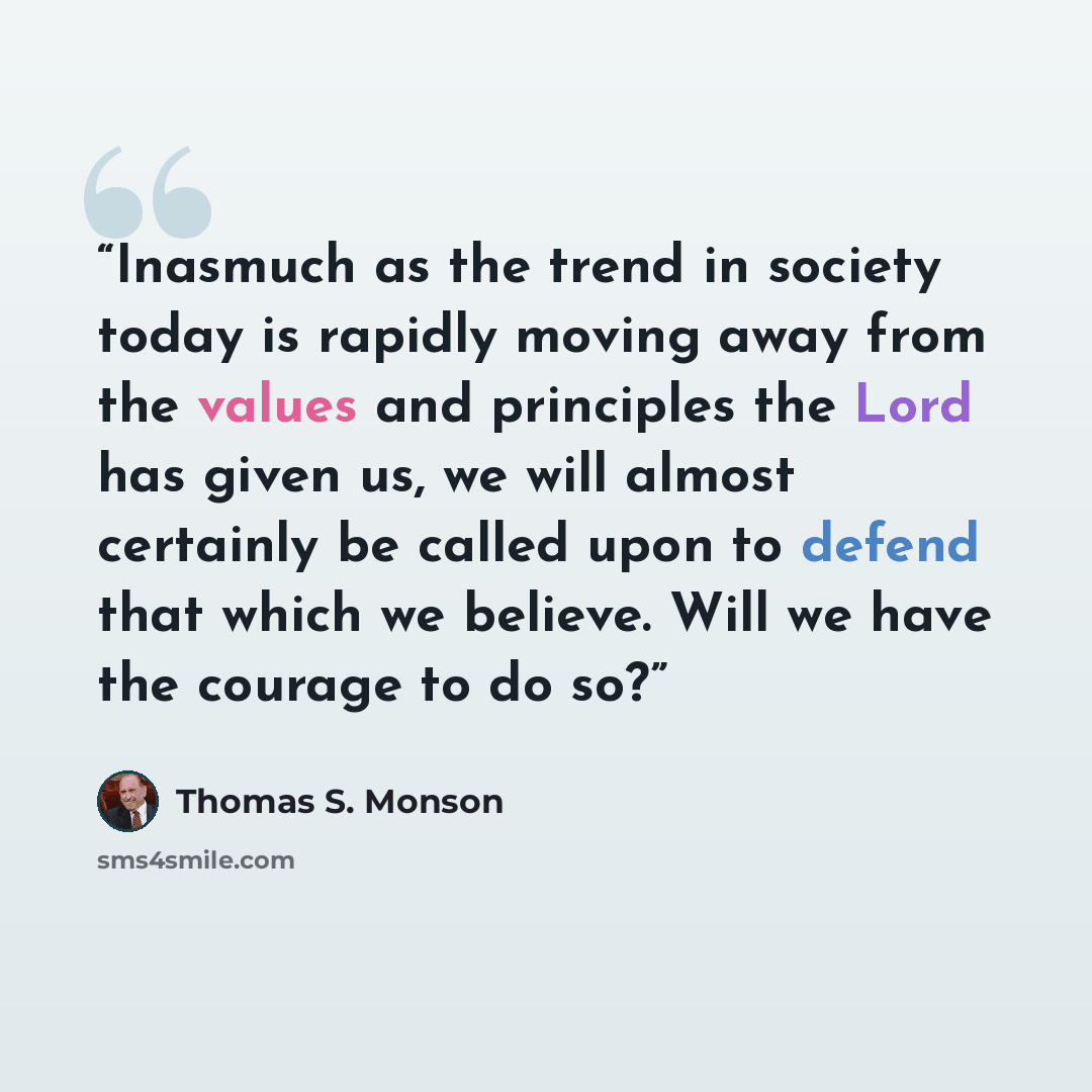 “Inasmuch as the trend in society today is rapidly moving away from the values and principles the Lord has given us, we will almost certainly be called upon to defend that which we believe. Will we have the courage to do so?” quote by Thomas S. Monson