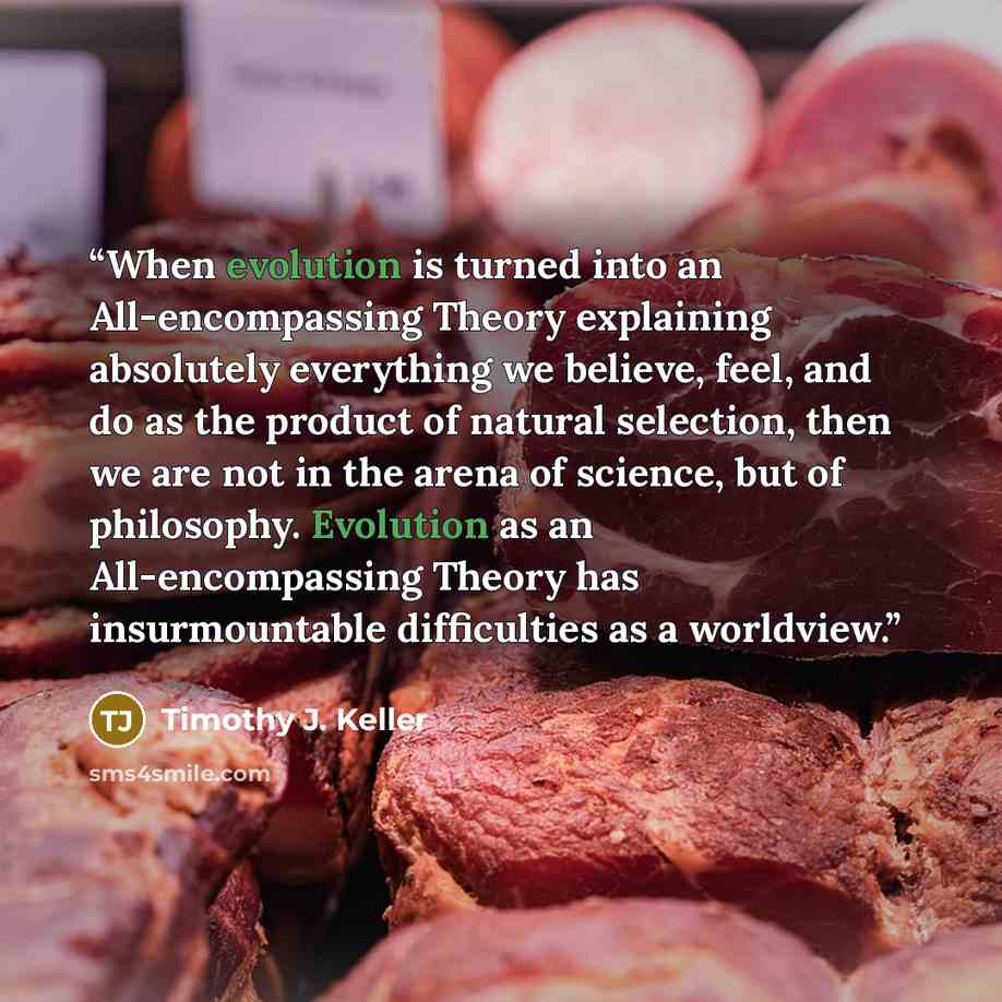 “When evolution is turned into an All-encompassing Theory explaining absolutely everything we believe, feel, and do as the product of natural selection, then we are not in the arena of science, but of philosophy. Evolution as an All-encompassing Theory has insurmountable difficulties as a worldview.” quote by Timothy J. Keller