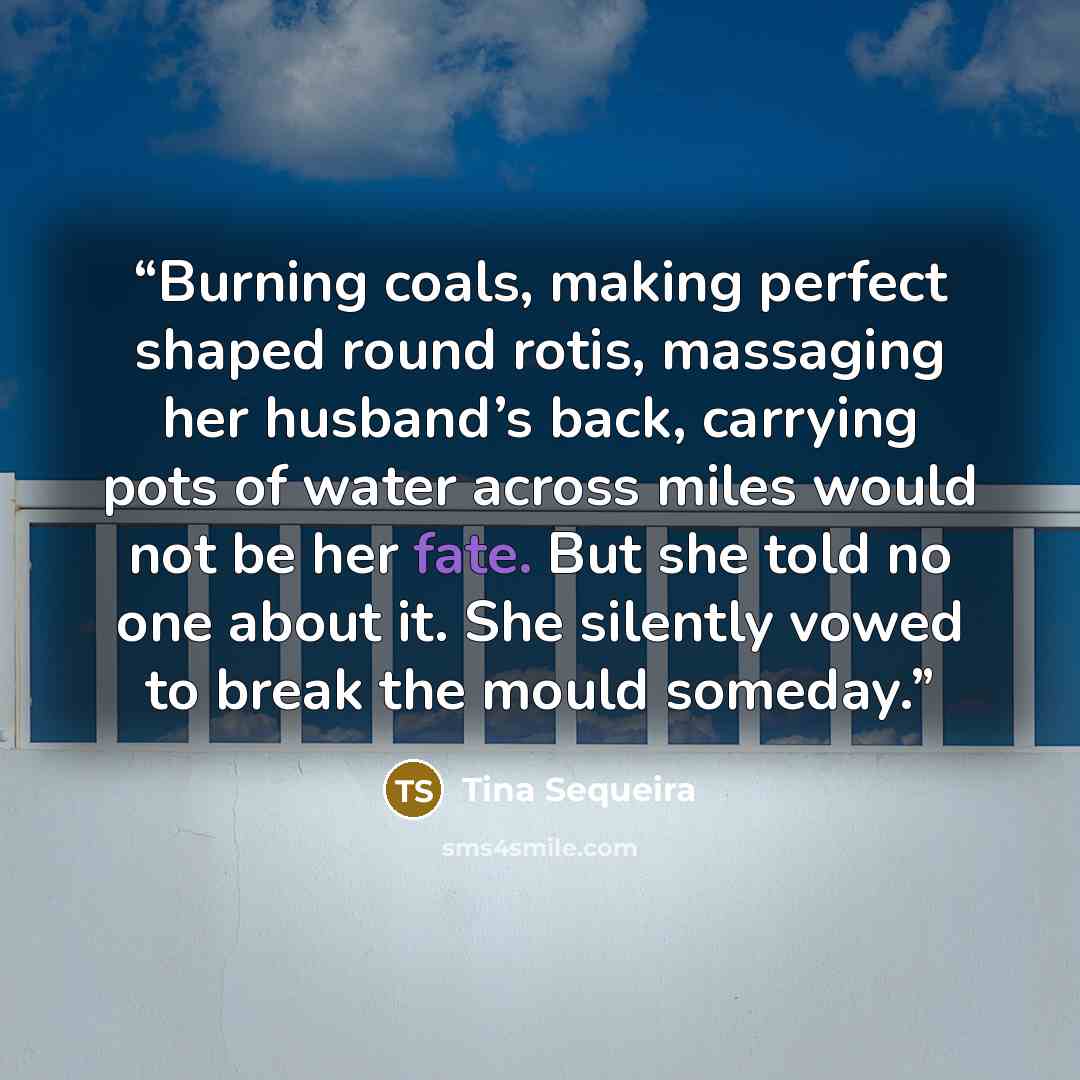 “Burning coals, making perfect shaped round rotis, massaging her husband’s back, carrying pots of water across miles would not be her fate. But she told no one about it. She silently vowed to break the mould someday.” quote by Tina Sequeira