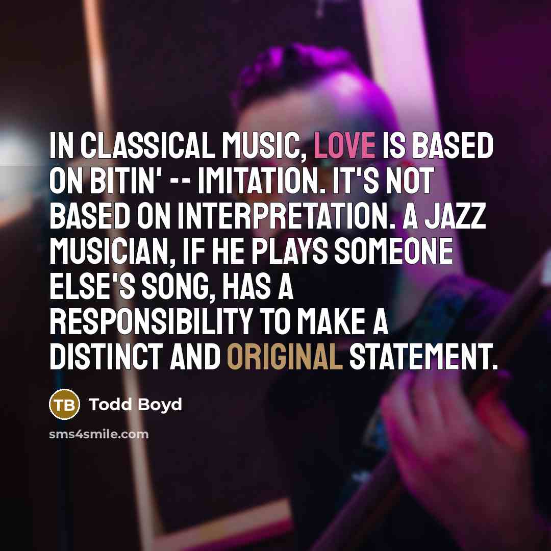 “In classical music, love is based on bitin' -- imitation. It's not based on interpretation. A jazz musician, if he plays someone else's song, has a responsibility to make a distinct and original statement.” quote by Todd Boyd