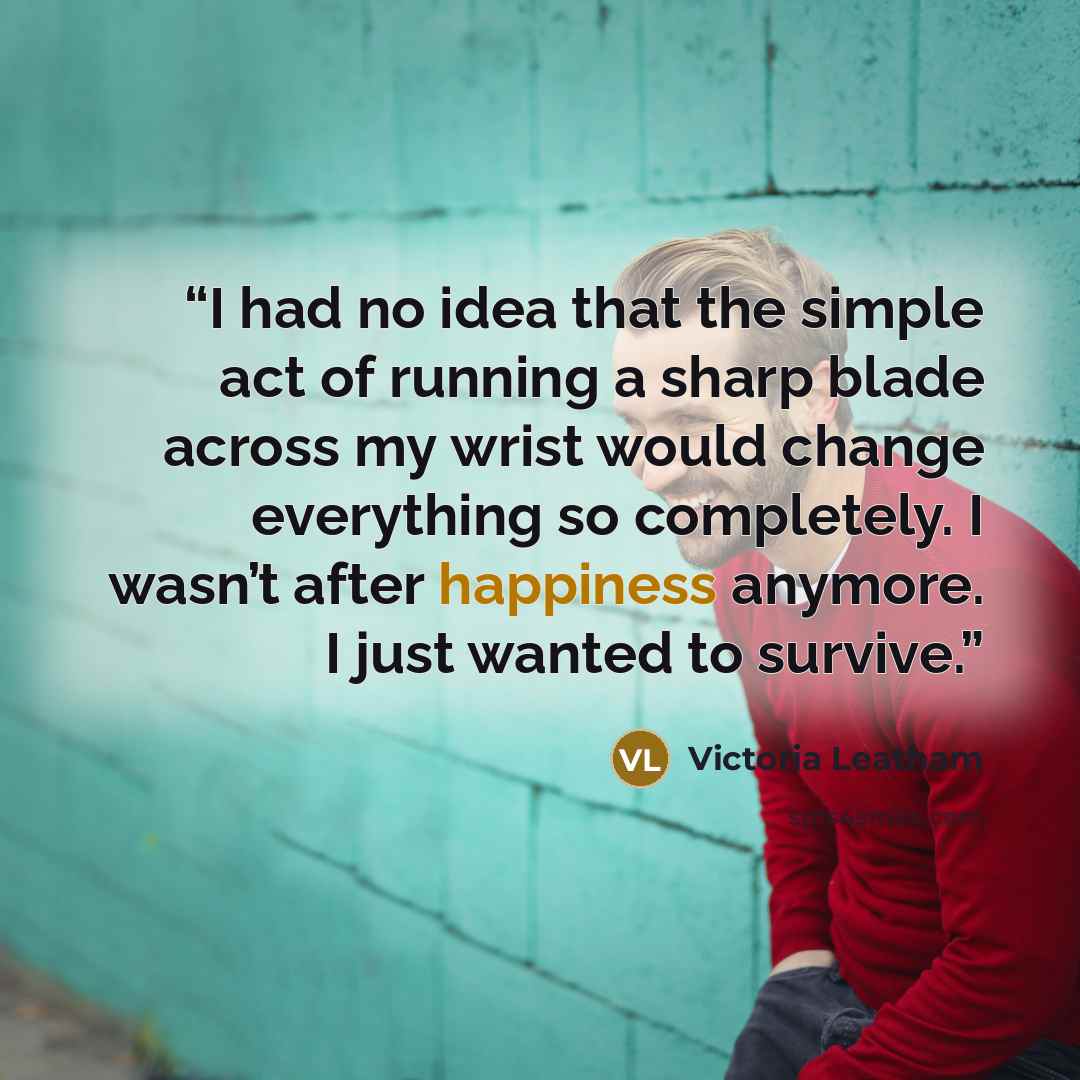 “I had no idea that the simple act of running a sharp blade across my wrist would change everything so completely. I wasn’t after happiness anymore. I just wanted to survive.” quote by Victoria Leatham