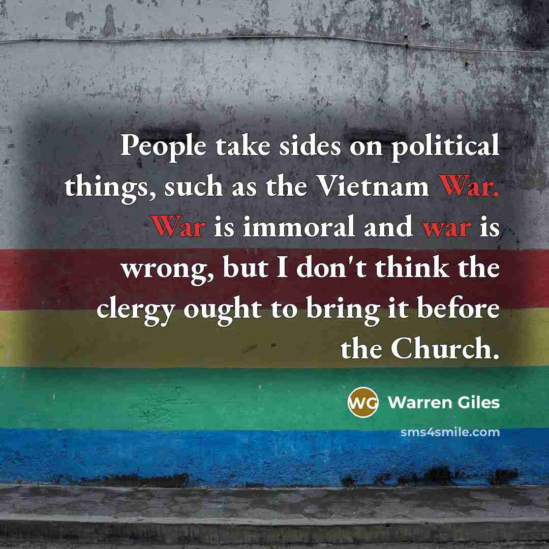 “People take sides on political things, such as the Vietnam War. War is immoral and war is wrong, but I don't think the clergy ought to bring it before the Church.” quote by Warren Giles
