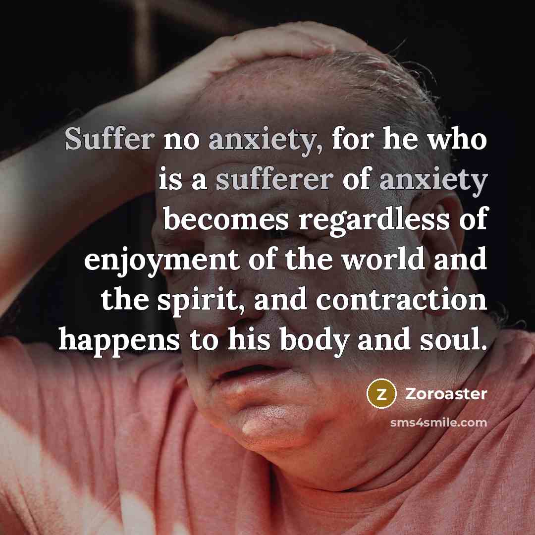 “Suffer no anxiety, for he who is a sufferer of anxiety becomes regardless of enjoyment of the world and the spirit, and contraction happens to his body and soul.” quote by Zoroaster
