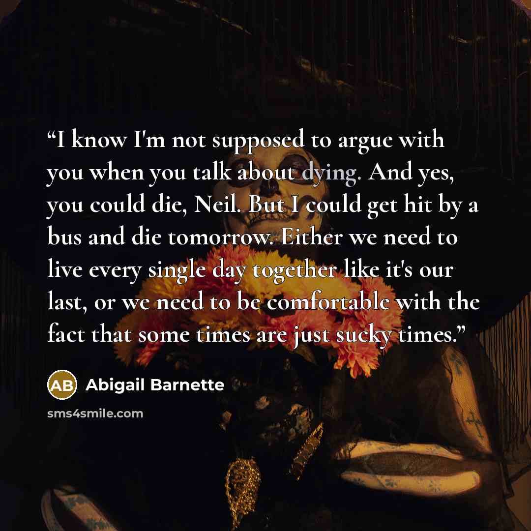 “I know I'm not supposed to argue with you when you talk about dying. And yes, you could die, Neil. But I could get hit by a bus and die tomorrow. Either we need to live every single day together like it's our last, or we need to be comfortable with the fact that some times are just sucky times.” quote by Abigail Barnette