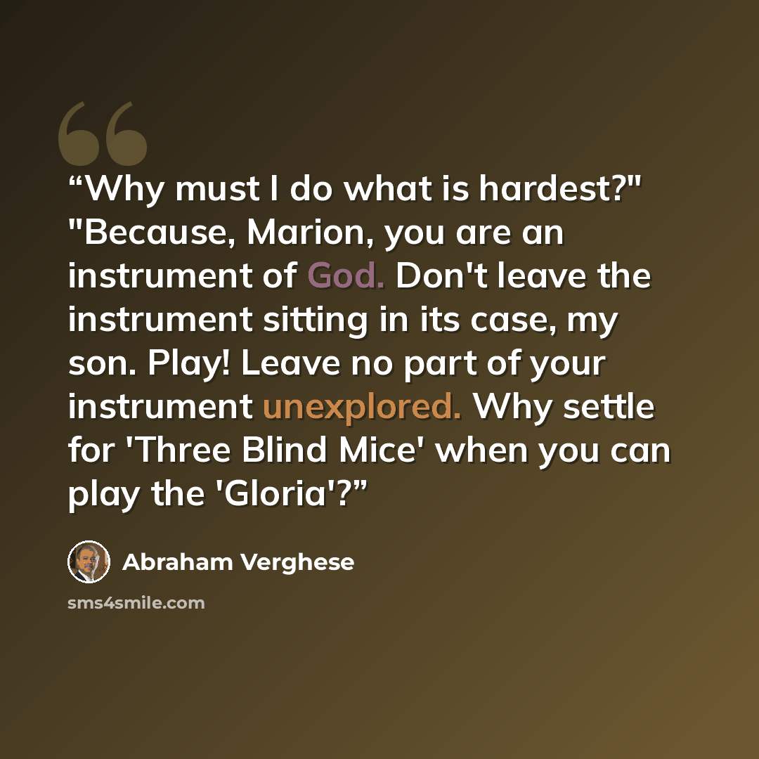 “Why must I do what is hardest?" "Because, Marion, you are an instrument of God. Don't leave the instrument sitting in its case, my son. Play! Leave no part of your instrument unexplored. Why settle for 'Three Blind Mice' when you can play the 'Gloria'?” quote by Abraham Verghese