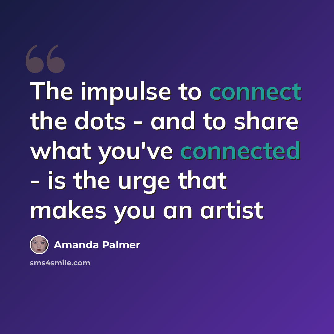 “The impulse to connect the dots - and to share what you've connected - is the urge that makes you an artist” quote by Amanda Palmer