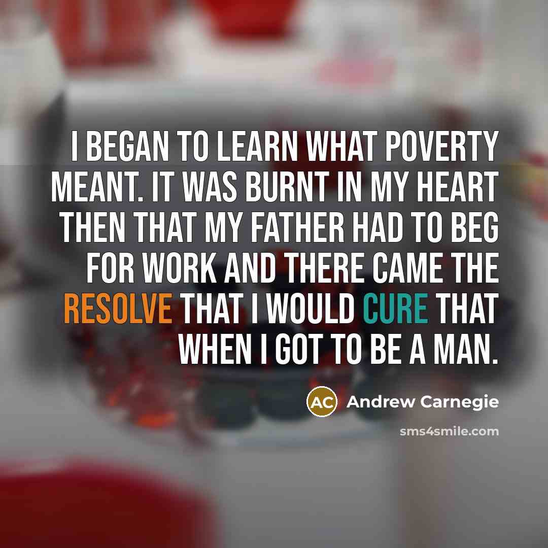 “I began to learn what poverty meant. It was burnt in my heart then that my father had to beg for work and there came the resolve that I would cure that when I got to be a man.” quote by Andrew Carnegie
