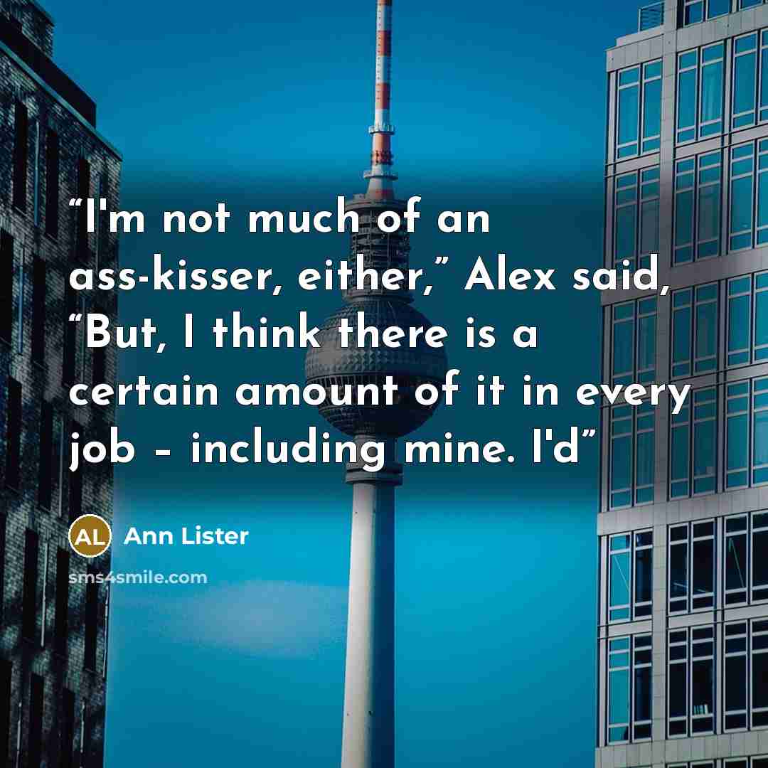 “I'm not much of an ass-kisser, either,” Alex said, “But, I think there is a certain amount of it in every job – including mine. I'd” quote by Ann Lister