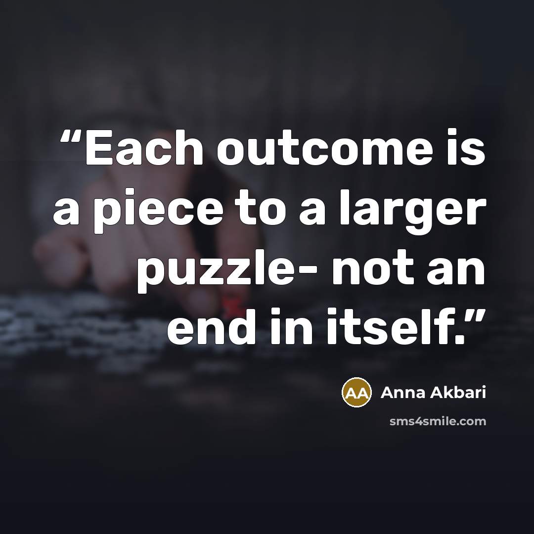 “Each outcome is a piece to a larger puzzle- not an end in itself.” quote by Anna Akbari