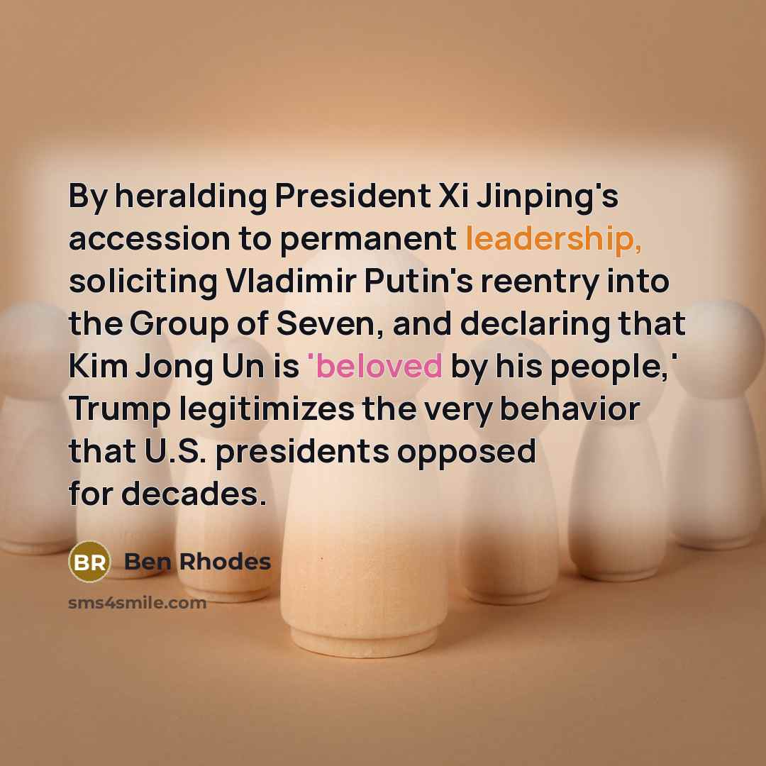 “By heralding President Xi Jinping's accession to permanent leadership, soliciting Vladimir Putin's reentry into the Group of Seven, and declaring that Kim Jong Un is 'beloved by his people,' Trump legitimizes the very behavior that U.S. presidents opposed for decades.” quote by Ben Rhodes