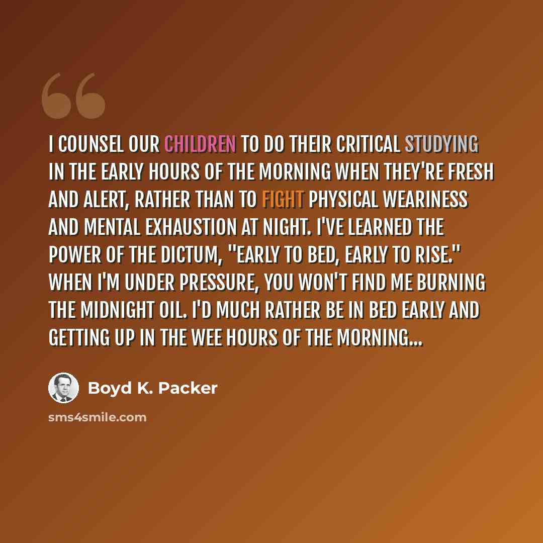 “I counsel our children to do their critical studying in the early hours of the morning when they're fresh and alert, rather than to fight physical weariness and mental exhaustion at night. I've learned the power of the dictum, "Early to bed, early to rise." When I'm under pressure, you won't find…” quote by Boyd K. Packer