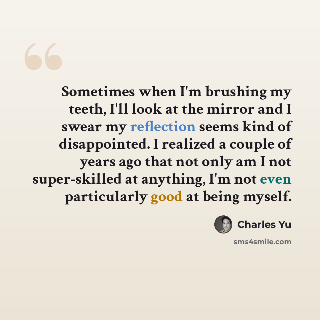 “Sometimes when I'm brushing my teeth, I'll look at the mirror and I swear my reflection seems kind of disappointed. I realized a couple of years ago that not only am I not super-skilled at anything, I'm not even particularly good at being myself.” quote by Charles Yu