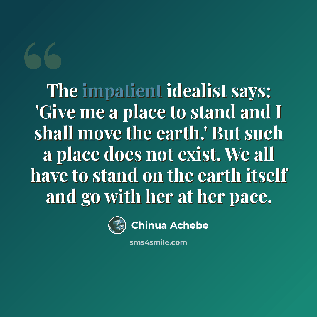 “The impatient idealist says: 'Give me a place to stand and I shall move the earth.' But such a place does not exist. We all have to stand on the earth itself and go with her at her pace.” quote by Chinua Achebe