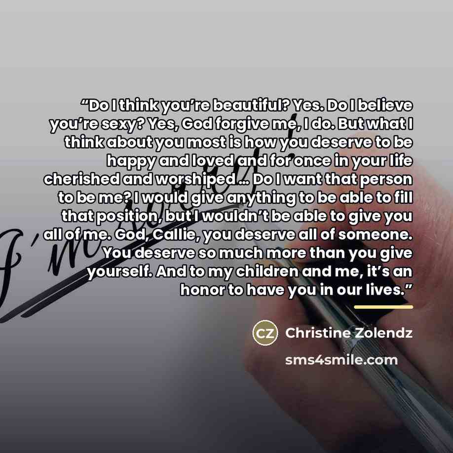 “Do I think you’re beautiful? Yes. Do I believe you’re sexy? Yes, God forgive me, I do. But what I think about you most is how you deserve to be happy and loved and for once in your life cherished and worshiped … Do I want that person to be me? I would give anything to be able to fill that…” quote by Christine Zolendz