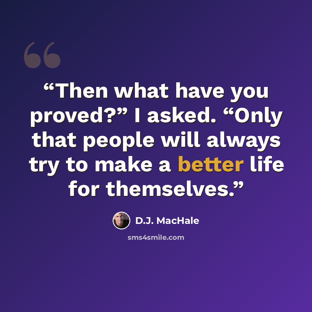 “Then what have you proved?” I asked. “Only that people will always try to make a better life for themselves.” quote by D.J. MacHale