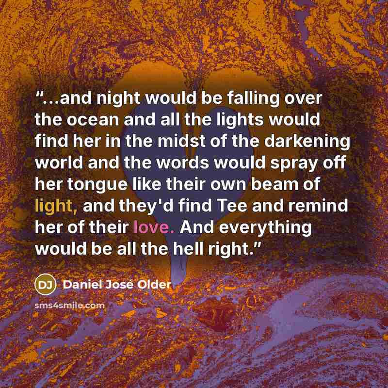 “...and night would be falling over the ocean and all the lights would find her in the midst of the darkening world and the words would spray off her tongue like their own beam of light, and they'd find Tee and remind her of their love. And everything would be all the hell right.” quote by Daniel José Older