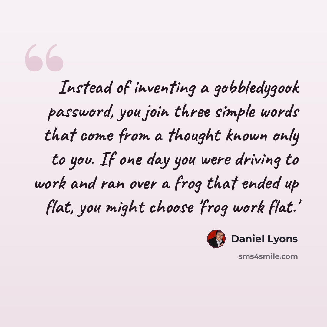 “Instead of inventing a gobbledygook password, you join three simple words that come from a thought known only to you. If one day you were driving to work and ran over a frog that ended up flat, you might choose 'frog work flat.'” quote by Daniel Lyons