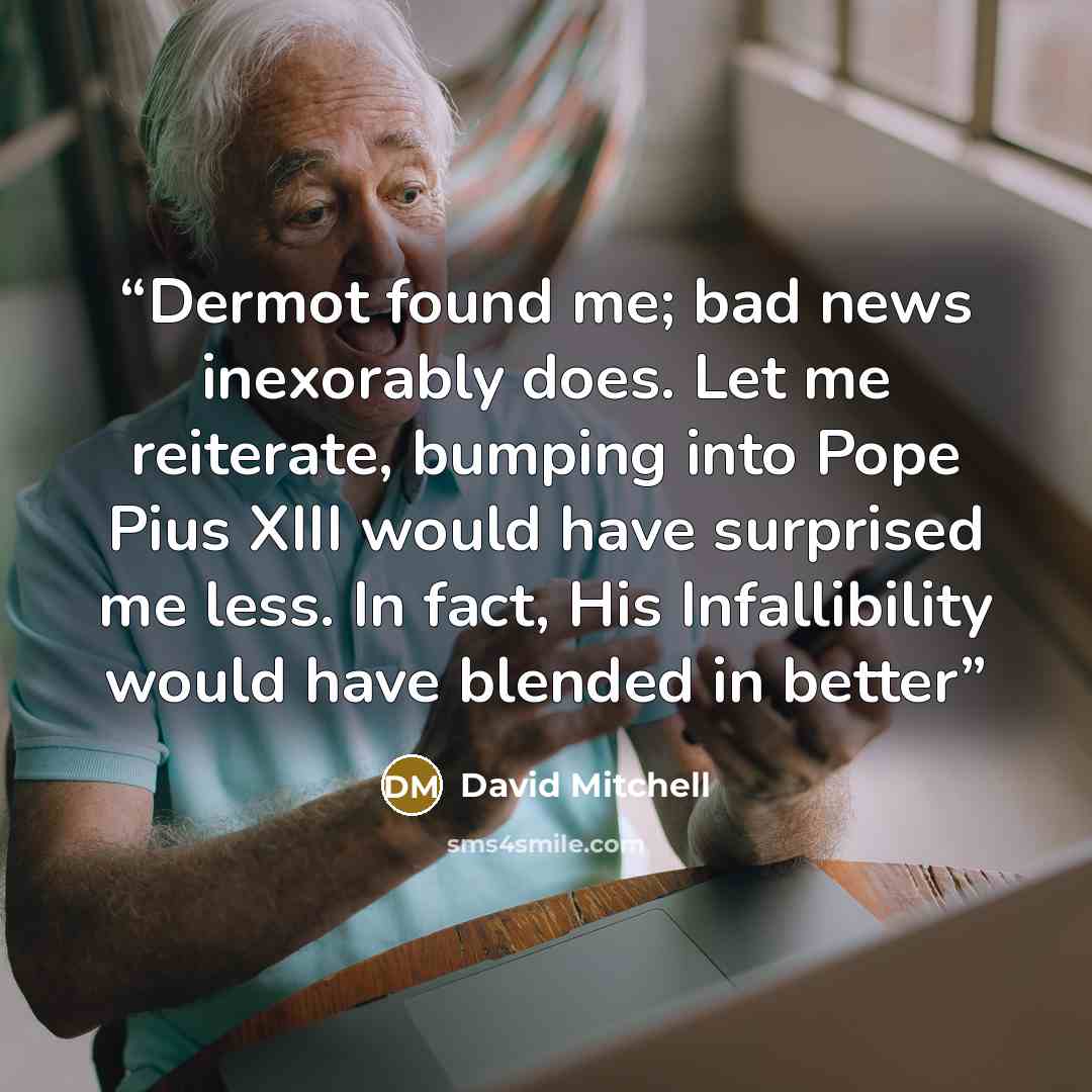 “Dermot found me; bad news inexorably does. Let me reiterate, bumping into Pope Pius XIII would have surprised me less. In fact, His Infallibility would have blended in better” quote by David Mitchell