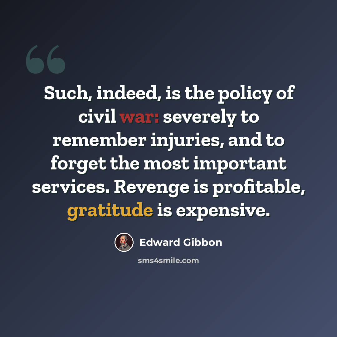 “Such, indeed, is the policy of civil war: severely to remember injuries, and to forget the most important services. Revenge is profitable, gratitude is expensive.” quote by Edward Gibbon