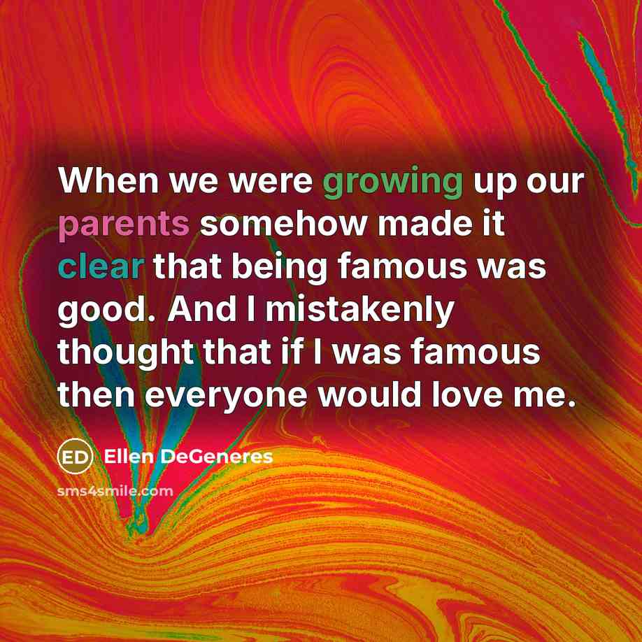 “When we were growing up our parents somehow made it clear that being famous was good. And I mistakenly thought that if I was famous then everyone would love me.” quote by Ellen DeGeneres