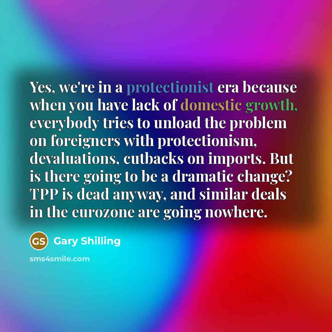 “Yes, we're in a protectionist era because when you have lack of domestic growth, everybody tries to unload the problem on foreigners with protectionism, devaluations, cutbacks on imports. But is there going to be a dramatic change? TPP is dead anyway, and similar deals in the eurozone are going…” quote by Gary Shilling