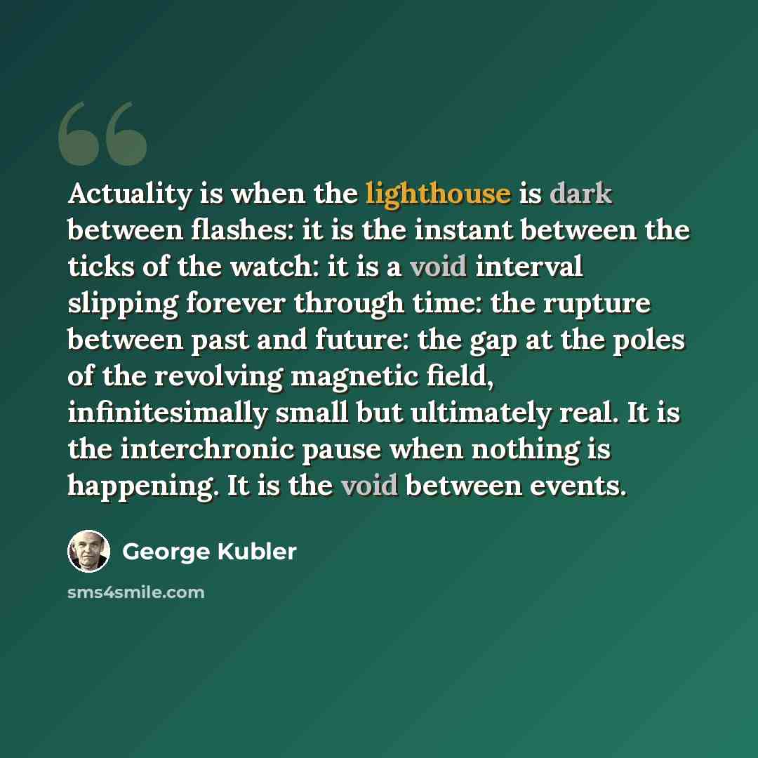“Actuality is when the lighthouse is dark between flashes: it is the instant between the ticks of the watch: it is a void interval slipping forever through time: the rupture between past and future: the gap at the poles of the revolving magnetic field, infinitesimally small but ultimately real. It…” quote by George Kubler