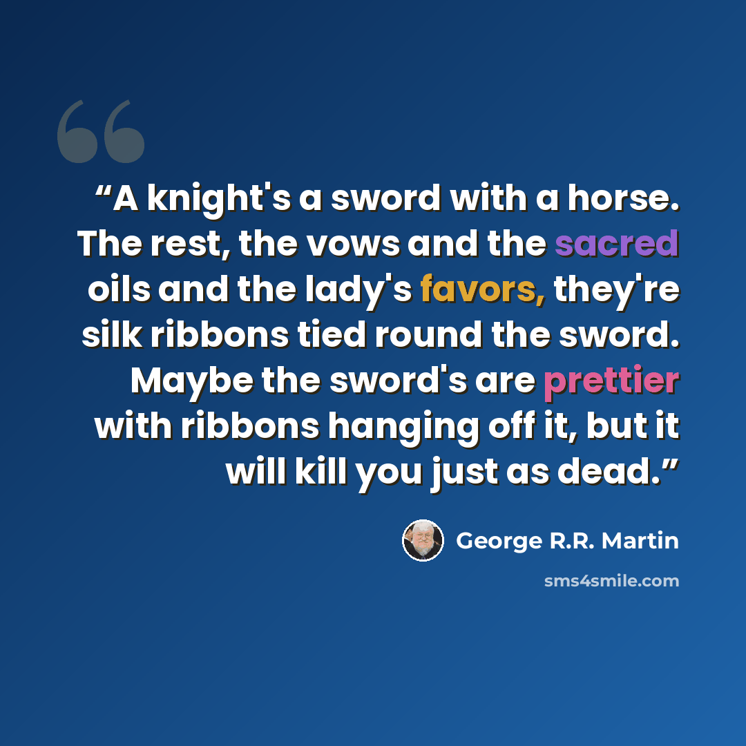 “A knight's a sword with a horse. The rest, the vows and the sacred oils and the lady's favors, they're silk ribbons tied round the sword. Maybe the sword's are prettier with ribbons hanging off it, but it will kill you just as dead.” quote by George R.R. Martin