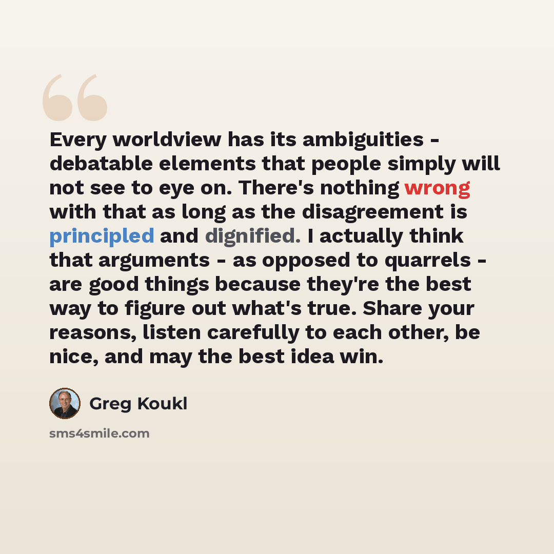 “Every worldview has its ambiguities - debatable elements that people simply will not see to eye on. There's nothing wrong with that as long as the disagreement is principled and dignified. I actually think that arguments - as opposed to quarrels - are good things because they're the best way to…” quote by Greg Koukl