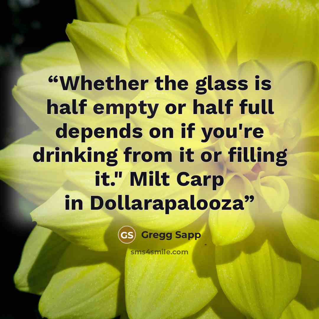 “Whether the glass is half empty or half full depends on if you're drinking from it or filling it." Milt Carp in Dollarapalooza” quote by Gregg Sapp