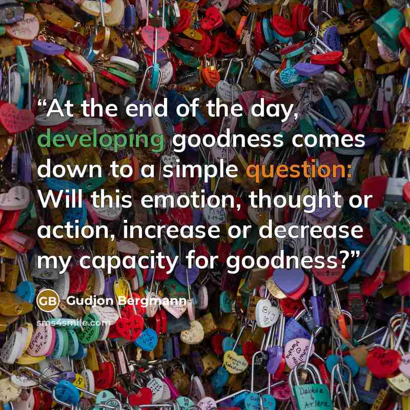 “At the end of the day, developing goodness comes down to a simple question: Will this emotion, thought or action, increase or decrease my capacity for goodness?” quote by Gudjon Bergmann