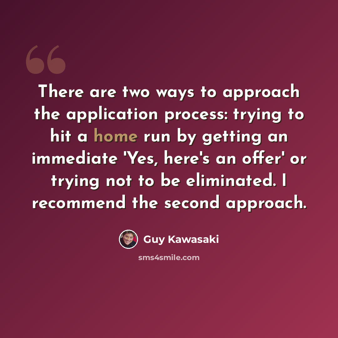 “There are two ways to approach the application process: trying to hit a home run by getting an immediate 'Yes, here's an offer' or trying not to be eliminated. I recommend the second approach.” quote by Guy Kawasaki
