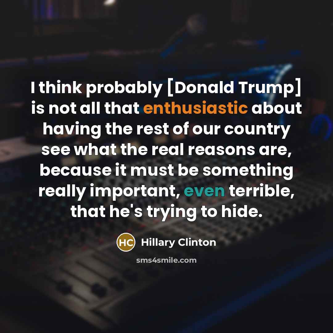 “I think probably [Donald Trump] is not all that enthusiastic about having the rest of our country see what the real reasons are, because it must be something really important, even terrible, that he's trying to hide.” quote by Hillary Clinton