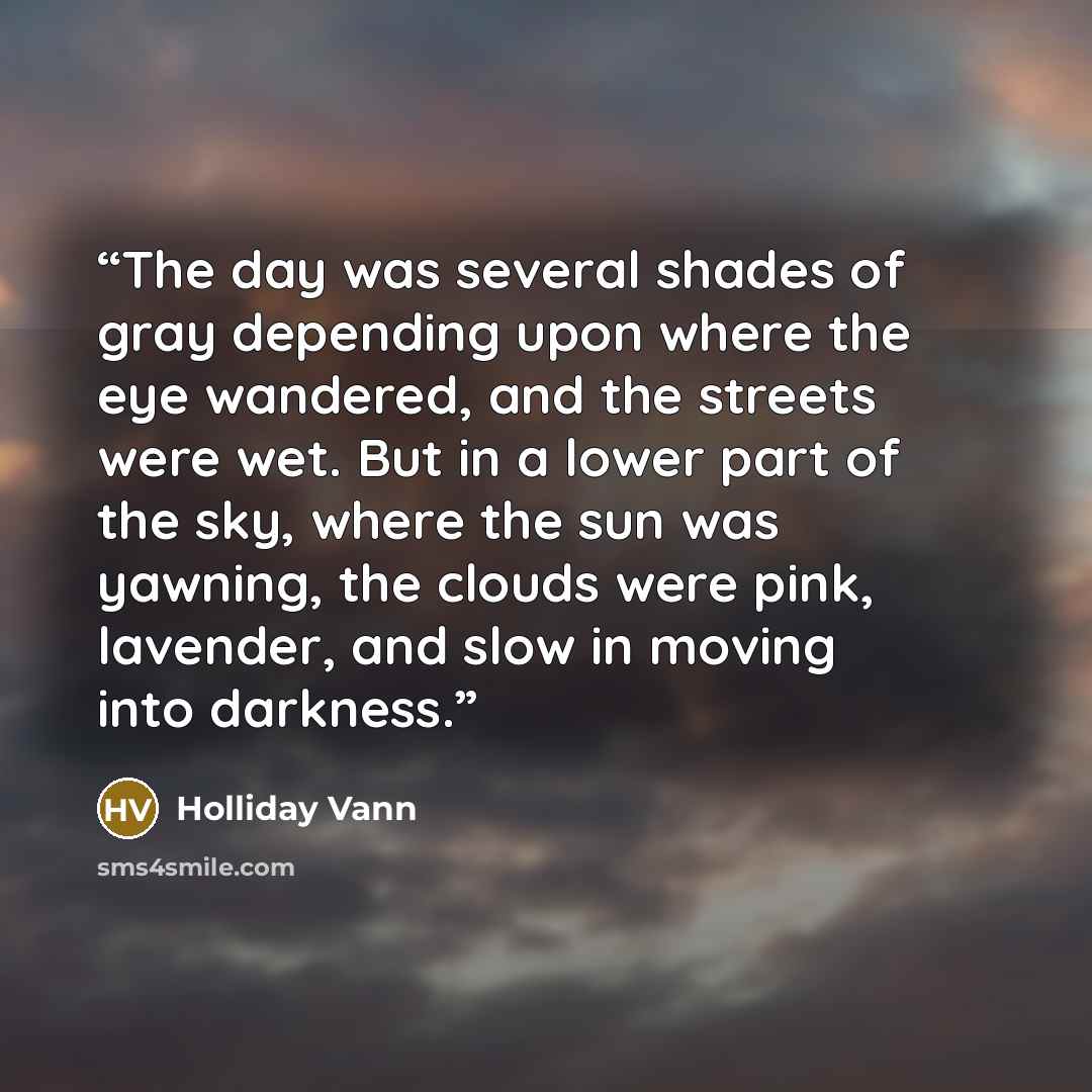 “The day was several shades of gray depending upon where the eye wandered, and the streets were wet. But in a lower part of the sky, where the sun was yawning, the clouds were pink, lavender, and slow in moving into darkness.” quote by Holliday Vann