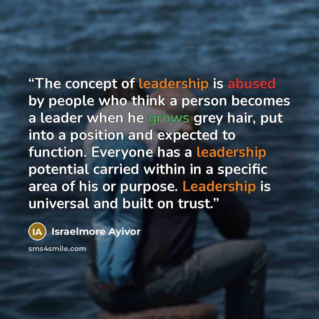 “The concept of leadership is abused by people who think a person becomes a leader when he grows grey hair, put into a position and expected to function. Everyone has a leadership potential carried within in a specific area of his or purpose. Leadership is universal and built on trust.” quote by Israelmore Ayivor