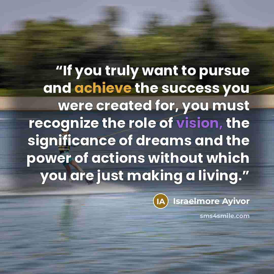 “If you truly want to pursue and achieve the success you were created for, you must recognize the role of vision, the significance of dreams and the power of actions without which you are just making a living.” quote by Israelmore Ayivor