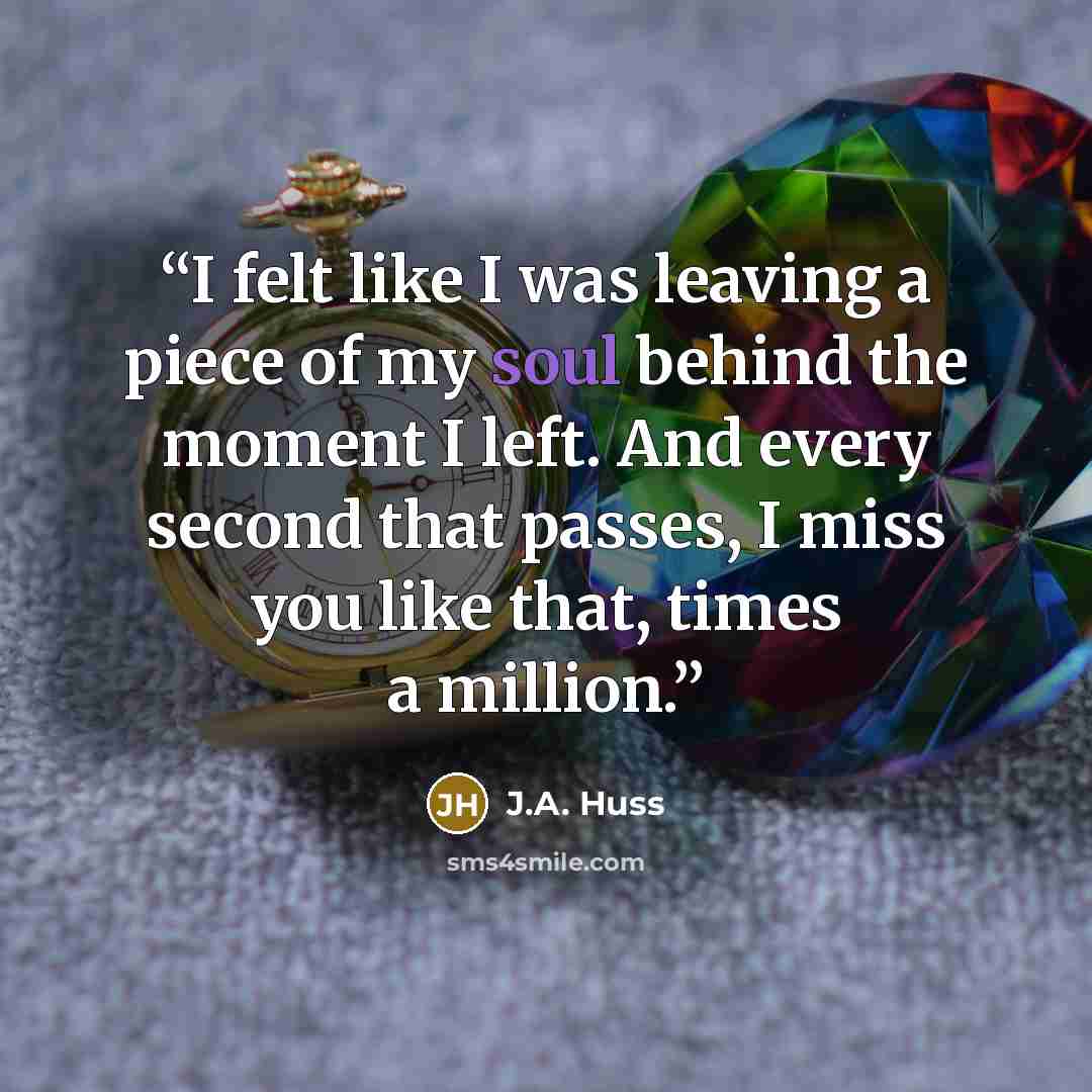 “I felt like I was leaving a piece of my soul behind the moment I left. And every second that passes, I miss you like that, times a million.” quote by J.A. Huss