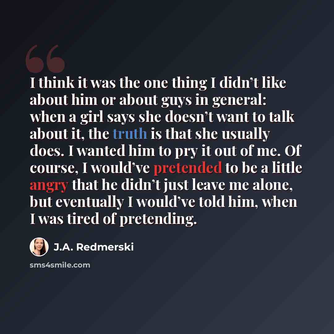 “I think it was the one thing I didn’t like about him or about guys in general: when a girl says she doesn’t want to talk about it, the truth is that she usually does. I wanted him to pry it out of me. Of course, I would’ve pretended to be a little angry that he didn’t just leave me alone, but…” quote by J.A. Redmerski