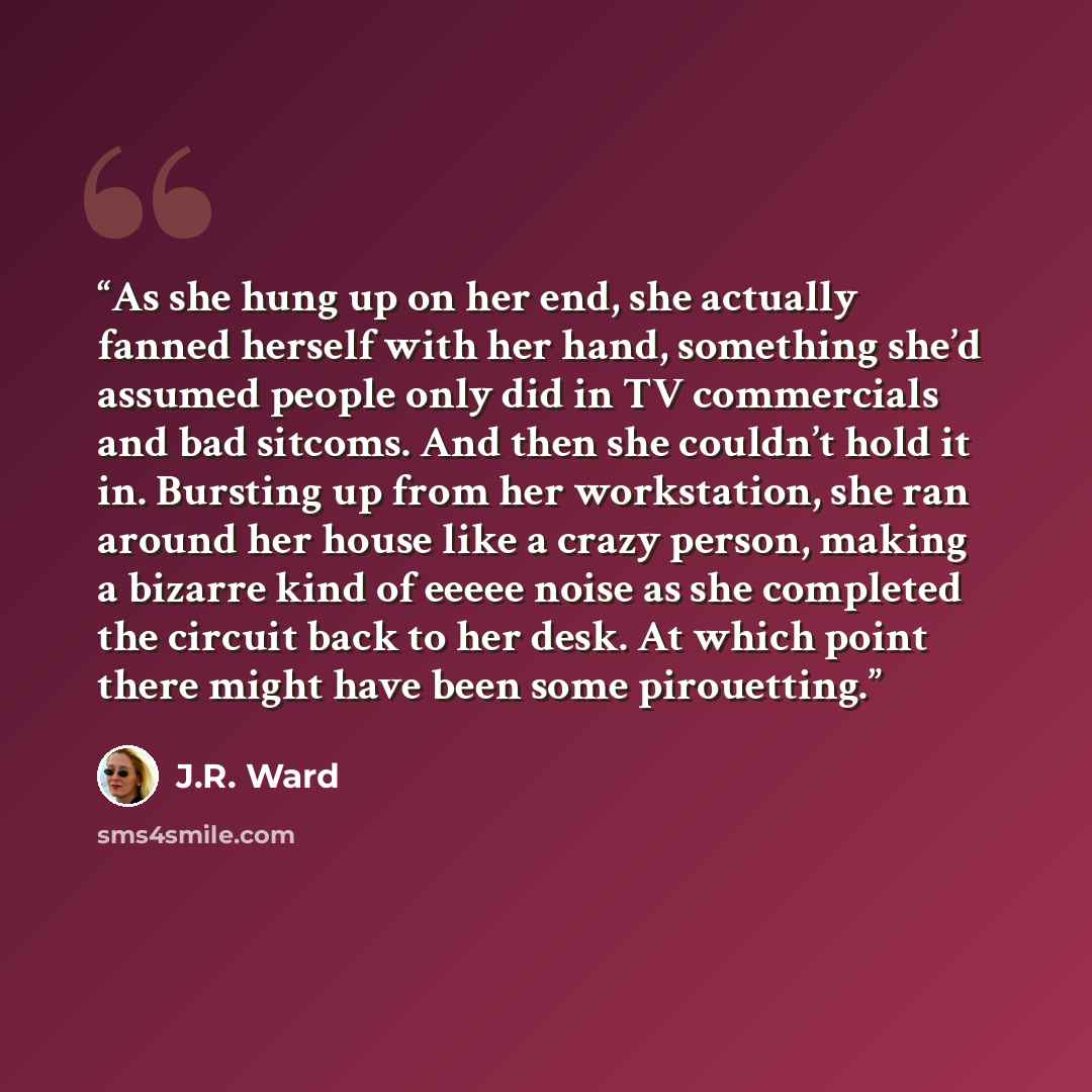 “As she hung up on her end, she actually fanned herself with her hand, something she’d assumed people only did in TV commercials and bad sitcoms. And then she couldn’t hold it in. Bursting up from her workstation, she ran around her house like a crazy person, making a bizarre kind of eeeee noise as…” quote by J.R. Ward