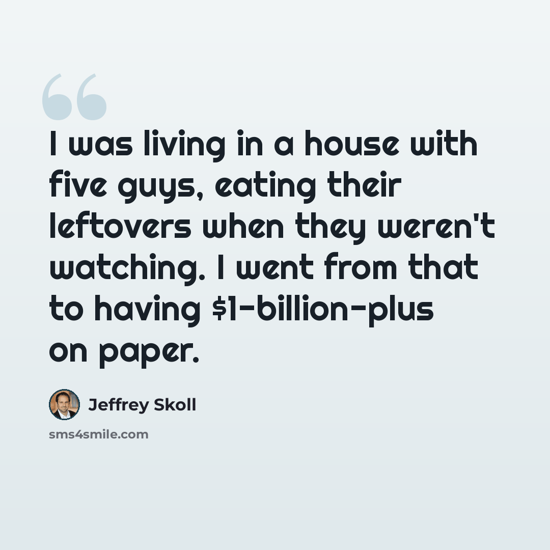 “I was living in a house with five guys, eating their leftovers when they weren't watching. I went from that to having $1-billion-plus on paper.” quote by Jeffrey Skoll