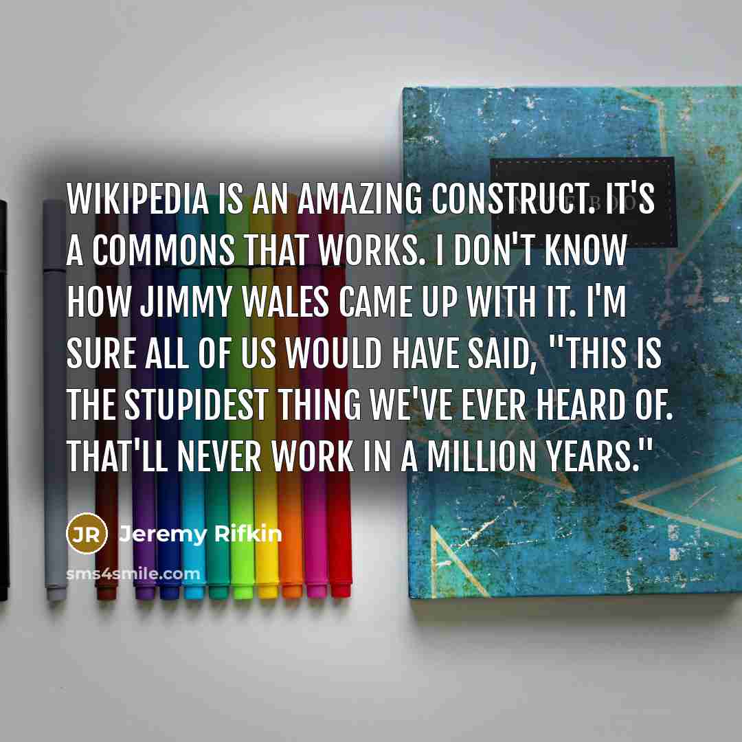 “Wikipedia is an amazing construct. It's a commons that works. I don't know how Jimmy Wales came up with it. I'm sure all of us would have said, "This is the stupidest thing we've ever heard of. That'll never work in a million years."” quote by Jeremy Rifkin
