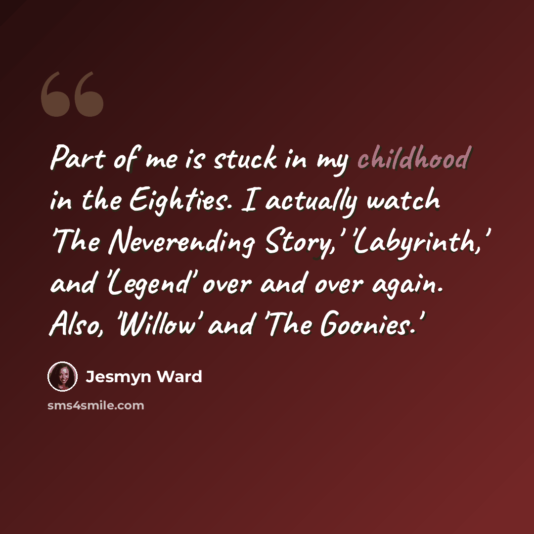“Part of me is stuck in my childhood in the Eighties. I actually watch 'The Neverending Story,' 'Labyrinth,' and 'Legend' over and over again. Also, 'Willow' and 'The Goonies.'” quote by Jesmyn Ward