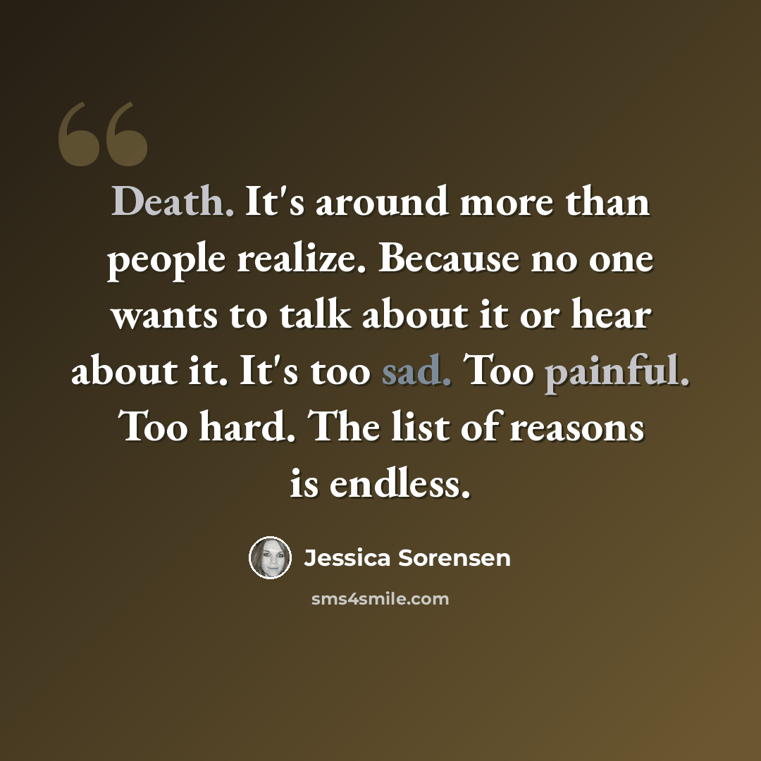 “Death. It's around more than people realize. Because no one wants to talk about it or hear about it. It's too sad. Too painful. Too hard. The list of reasons is endless.” quote by Jessica Sorensen