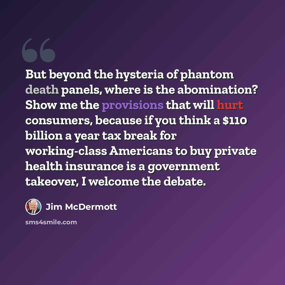 “But beyond the hysteria of phantom death panels, where is the abomination? Show me the provisions that will hurt consumers, because if you think a $110 billion a year tax break for working-class Americans to buy private health insurance is a government takeover, I welcome the debate.” quote by Jim McDermott