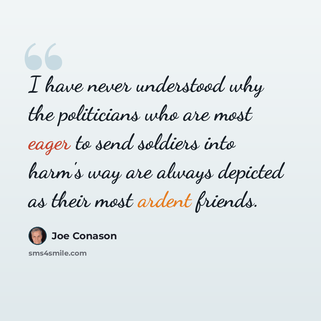 “I have never understood why the politicians who are most eager to send soldiers into harm's way are always depicted as their most ardent friends.” quote by Joe Conason