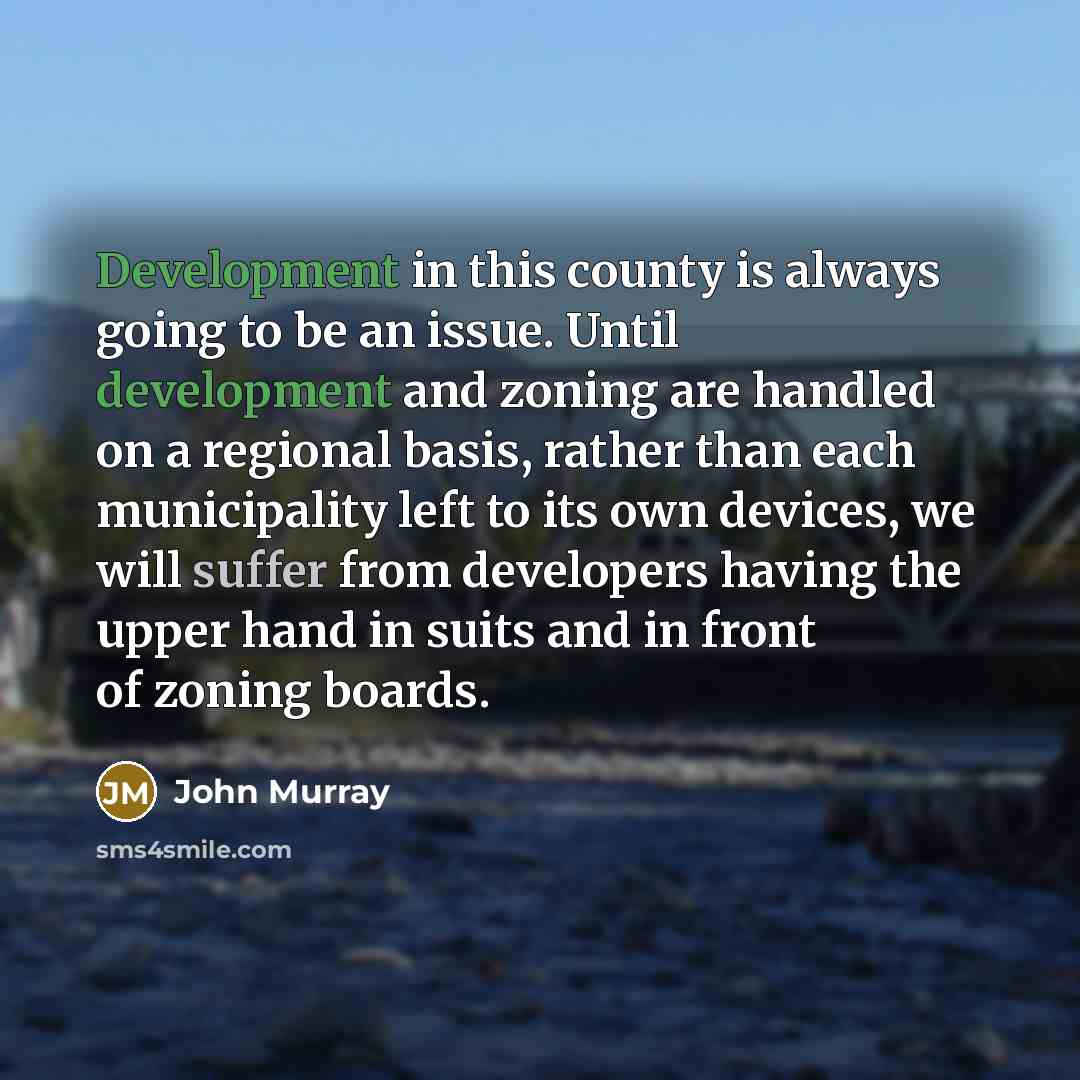 “Development in this county is always going to be an issue. Until development and zoning are handled on a regional basis, rather than each municipality left to its own devices, we will suffer from developers having the upper hand in suits and in front of zoning boards.” quote by John Murray
