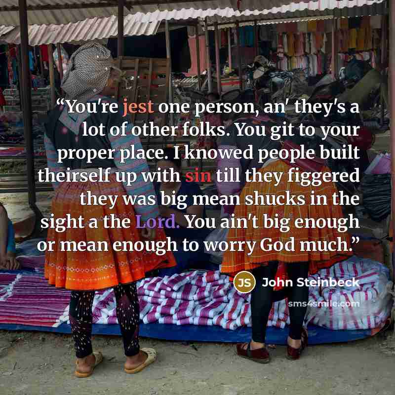 “You're jest one person, an' they's a lot of other folks. You git to your proper place. I knowed people built theirself up with sin till they figgered they was big mean shucks in the sight a the Lord. You ain't big enough or mean enough to worry God much.” quote by John Steinbeck