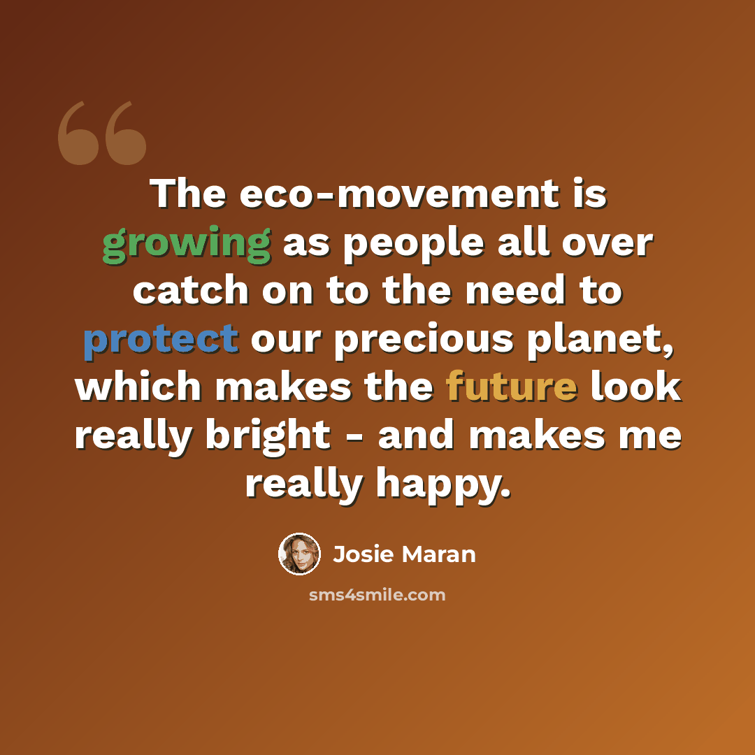 “The eco-movement is growing as people all over catch on to the need to protect our precious planet, which makes the future look really bright - and makes me really happy.” quote by Josie Maran